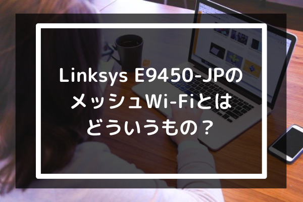 Linksys E9450-JPのメッシュWiFiとはどういうもの？